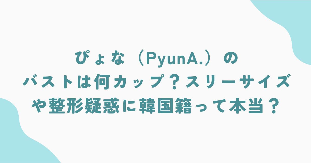 ぴょな（PyunA.）のバストは何カップ？スリーサイズや整形疑惑に韓国籍って本当？